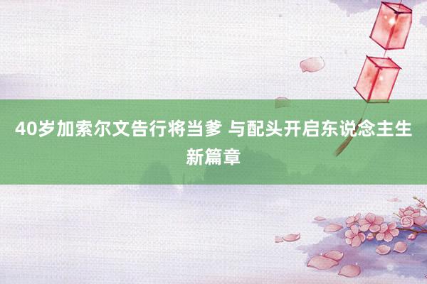 40岁加索尔文告行将当爹 与配头开启东说念主生新篇章